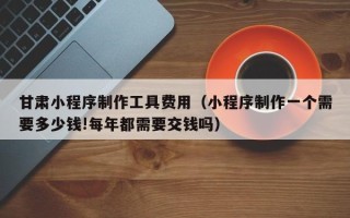 保定甘肃小程序制作工具费用（小程序制作一个需要多少钱!每年都需要交钱吗）