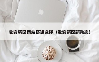保定贵安新区网站搭建选择（贵安新区新动态）
