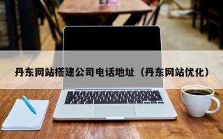 保定丹东网站搭建公司电话地址（丹东网站优化）