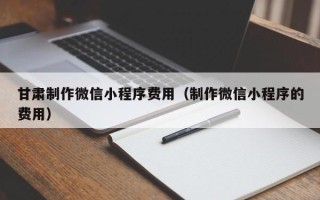 保定甘肃制作微信小程序费用（制作微信小程序的费用）