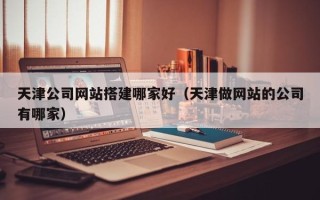 保定天津公司网站搭建哪家好（天津做网站的公司有哪家）