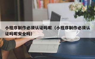 保定小程序制作必须认证吗呢（小程序制作必须认证吗呢安全吗）