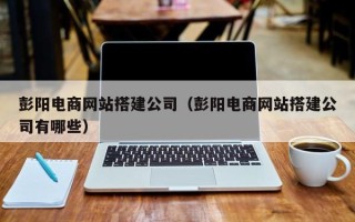 保定彭阳电商网站搭建公司（彭阳电商网站搭建公司有哪些）