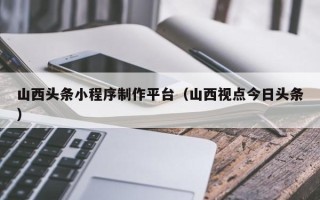 保定山西头条小程序制作平台（山西视点今日头条）